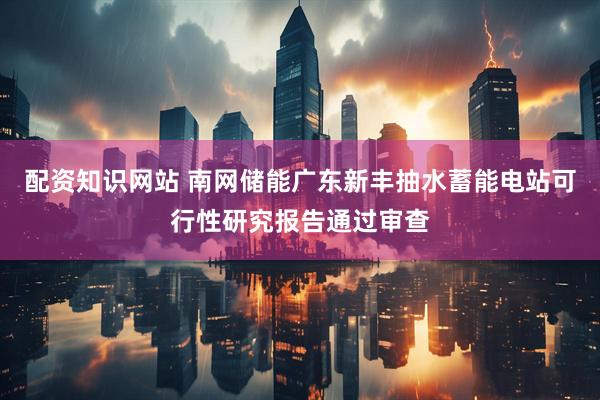 配资知识网站 南网储能广东新丰抽水蓄能电站可行性研究报告通过审查