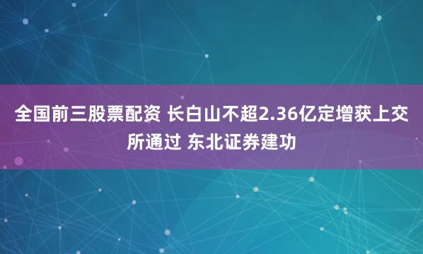 全国前三股票配资 长白山不超2.36亿定增获上交所通过 东北证券建功