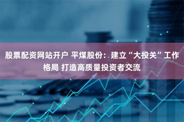 股票配资网站开户 平煤股份：建立“大投关”工作格局 打造高质量投资者交流