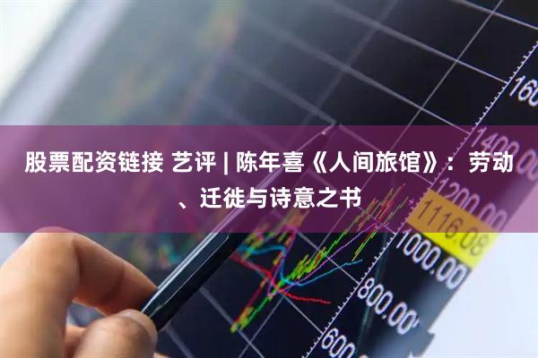 股票配资链接 艺评 | 陈年喜《人间旅馆》：劳动、迁徙与诗意之书