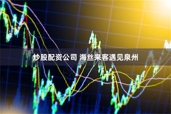 炒股配资公司 海丝来客遇见泉州