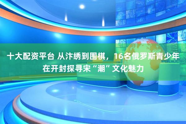 十大配资平台 从汴绣到围棋，16名俄罗斯青少年在开封探寻宋“潮”文化魅力