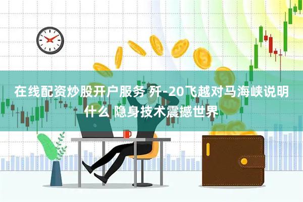 在线配资炒股开户服务 歼-20飞越对马海峡说明什么 隐身技术震撼世界