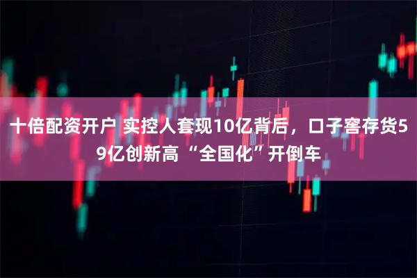 十倍配资开户 实控人套现10亿背后，口子窖存货59亿创新高 “全国化”开倒车