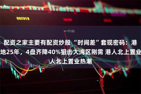 配资之家主要有配资炒股 “时间差”套现密码：港资囤地25年，4盘齐降40%狙击大湾区刚需 港人北上置业热潮