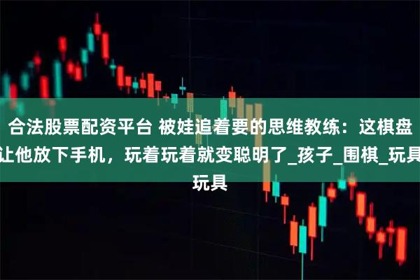 合法股票配资平台 被娃追着要的思维教练：这棋盘让他放下手机，玩着玩着就变聪明了_孩子_围棋_玩具