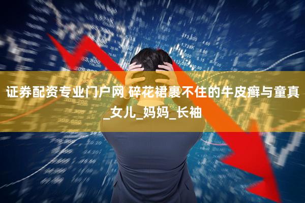 证券配资专业门户网 碎花裙裹不住的牛皮癣与童真_女儿_妈妈_长袖