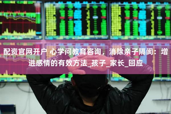 配资官网开户 心学问教育咨询，消除亲子隔阂：增进感情的有效方法_孩子_家长_回应