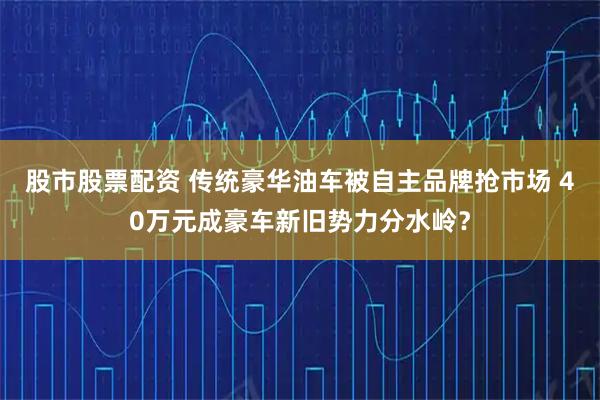 股市股票配资 传统豪华油车被自主品牌抢市场 40万元成豪车新旧势力分水岭？