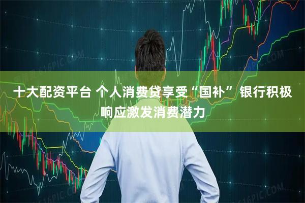 十大配资平台 个人消费贷享受“国补” 银行积极响应激发消费潜力