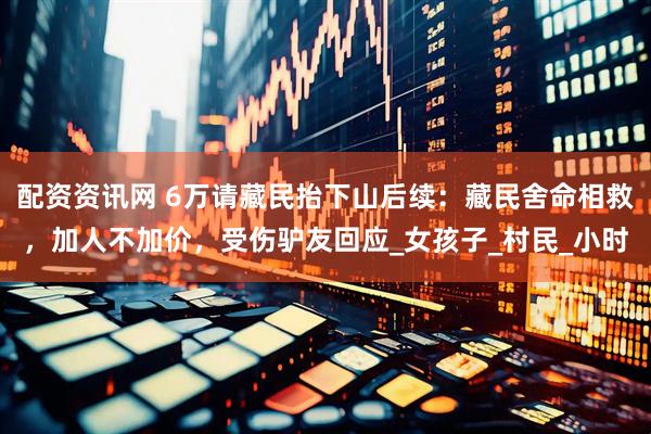 配资资讯网 6万请藏民抬下山后续：藏民舍命相救，加人不加价，受伤驴友回应_女孩子_村民_小时