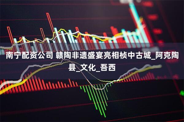 南宁配资公司 赣陶非遗盛宴亮相桢中古城_阿克陶县_文化_吾西