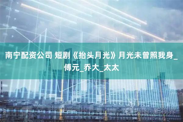 南宁配资公司 短剧《抬头月光》月光未曾照我身_傅元_乔大_太太