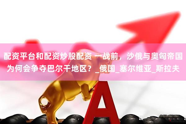 配资平台和配资炒股配资 一战前，沙俄与奥匈帝国为何会争夺巴尔干地区？_俄国_塞尔维亚_斯拉夫