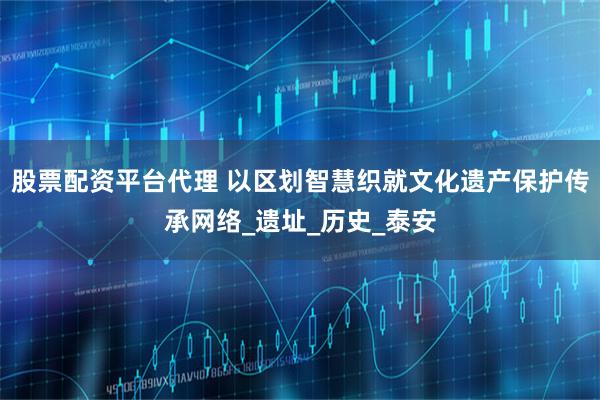 股票配资平台代理 以区划智慧织就文化遗产保护传承网络_遗址_历史_泰安