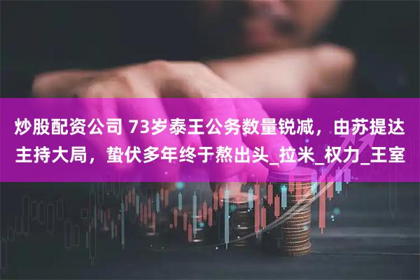 炒股配资公司 73岁泰王公务数量锐减，由苏提达主持大局，蛰伏多年终于熬出头_拉米_权力_王室