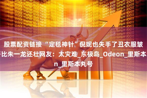 股票配资链接 “定毯神针”倪妮也失手了丑衣服皱裤子比朱一龙还壮网友：太灾难_东极岛_Odeon_里斯本丸号