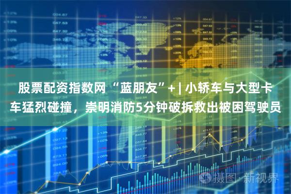 股票配资指数网 “蓝朋友”+ | 小轿车与大型卡车猛烈碰撞，崇明消防5分钟破拆救出被困驾驶员