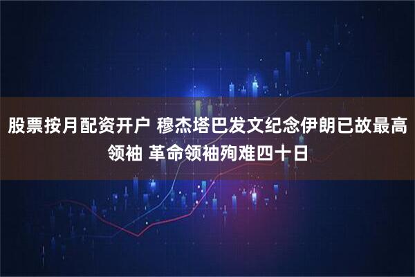 股票按月配资开户 穆杰塔巴发文纪念伊朗已故最高领袖 革命领袖殉难四十日