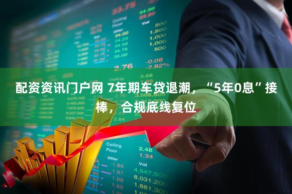 配资资讯门户网 7年期车贷退潮，“5年0息”接棒，合规底线复位