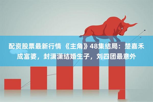 配资股票最新行情 《主角》48集结局：楚嘉禾成富婆，封潇潇结婚生子，刘四团最意外