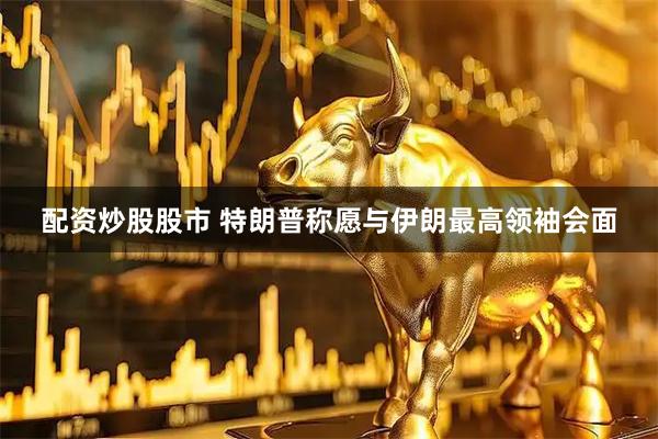 配资炒股股市 特朗普称愿与伊朗最高领袖会面