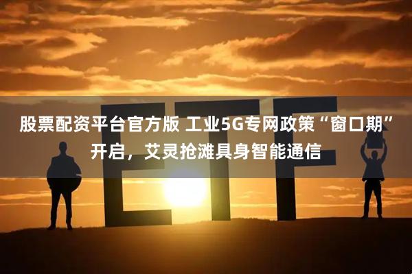 股票配资平台官方版 工业5G专网政策“窗口期”开启，艾灵抢滩具身智能通信